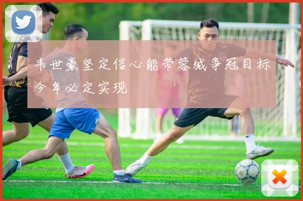 韦世豪坚定信心能带蓉城争冠目标今年必定实现