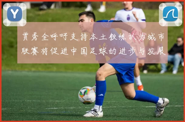 贾秀全呼吁支持本土教练认为城市联赛将促进中国足球的进步与发展