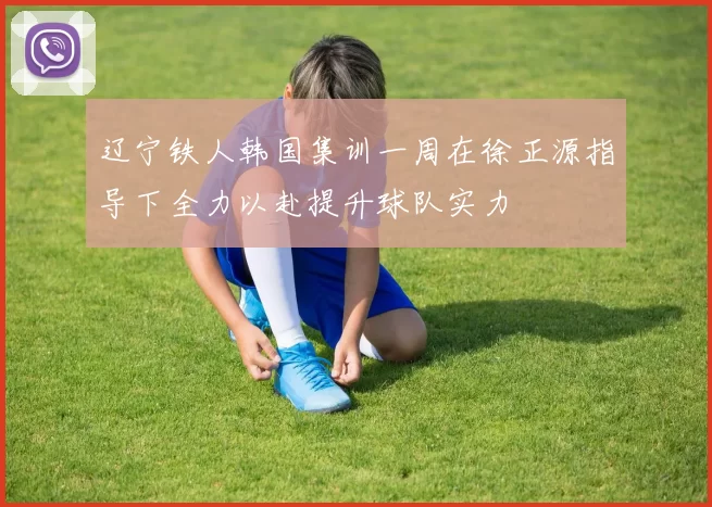 辽宁铁人韩国集训一周在徐正源指导下全力以赴提升球队实力