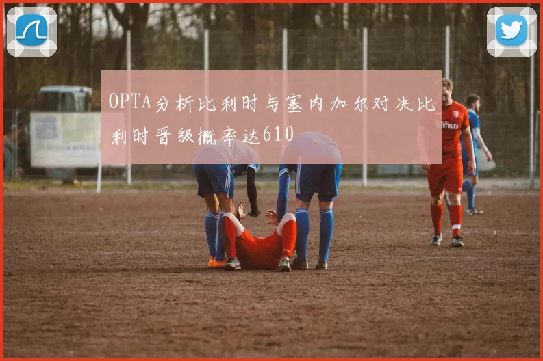OPTA分析比利时与塞内加尔对决比利时晋级概率达610