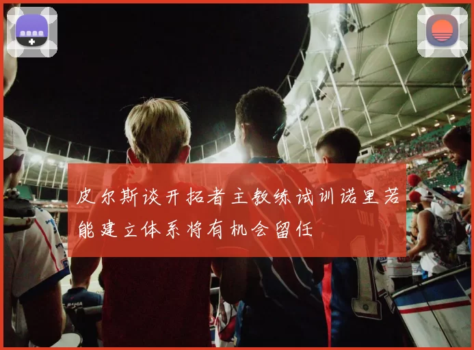皮尔斯谈开拓者主教练试训诺里若能建立体系将有机会留任