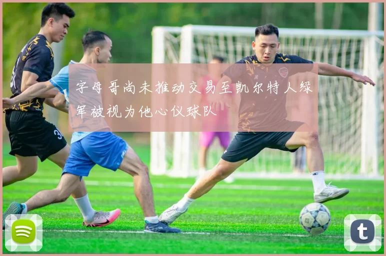 字母哥尚未推动交易至凯尔特人绿军被视为他心仪球队